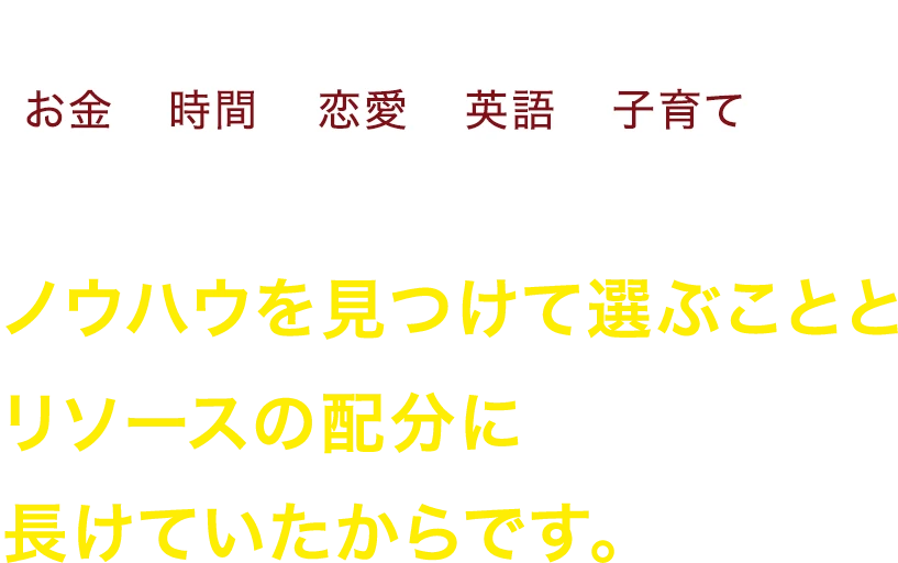 なぜ私が、お金、時間、恋愛、英語、子育の全ての分野で結果を出せたのかというと、ノウハウを見つけて選ぶこととリソースの配分に長けていたかたです。