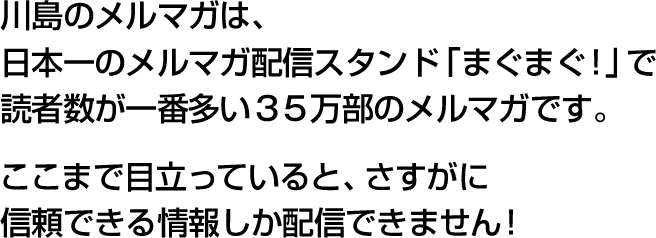 川島のメルマガは、日本一のメルマガ配信スタンド「まぐまぐ！」で読者数が一番多い３５万部のメルマガです。ここまで目立っていると、さすがに信頼できる情報しか配信できません！